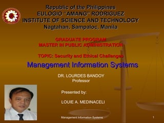 Republic of the Philippines
     EULOGIO “AMANG” RODRIGUEZ
INSTITUTE OF SCIENCE AND TECHNOLOGY
       Nagtahan, Sampaloc, Manila

         GRADUATE PROGRAM
    MASTER IN PUBLIC ADMINISTRATION

    TOPIC: Security and Ethical Challenges

 Management Information Systems
            DR. LOURDES BANDOY
                  Professor

              Presented by:

              LOUIE A. MEDINACELI


              Management Information Systems   1
 