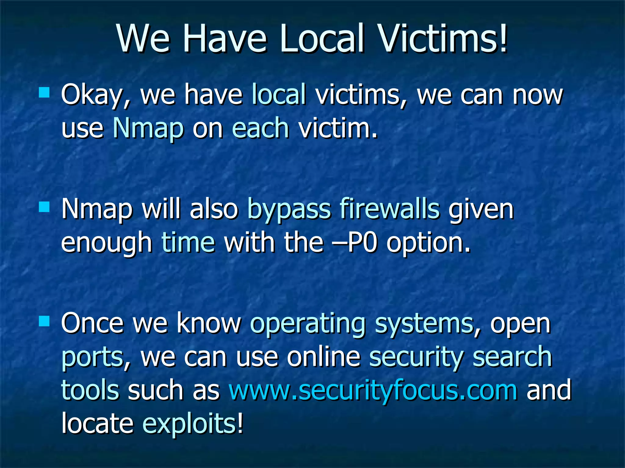 We Have Local Victims! Okay, we have  local  victims, we can now use  Nmap  on  each  victim. Nmap will also  bypass firewalls  given enough  time  with the –P0 option. Once we know  operating systems , open  ports , we can use online  security search tools  such as  www.securityfocus.com  and locate  exploits !  