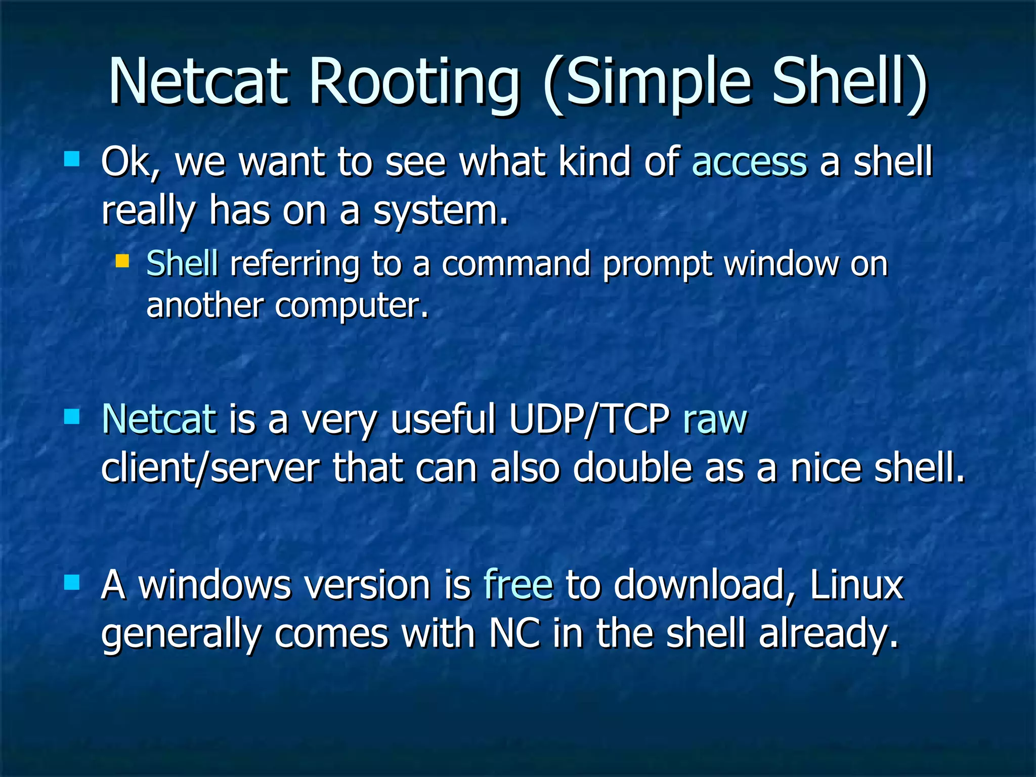 Netcat Rooting (Simple Shell) Ok, we want to see what kind of  access  a shell really has on a system. Shell  referring to a command prompt window on another computer. Netcat  is a very useful UDP/TCP  raw  client/server that can also double as a nice shell.  A windows version is  free  to download, Linux generally comes with NC in the shell already. 