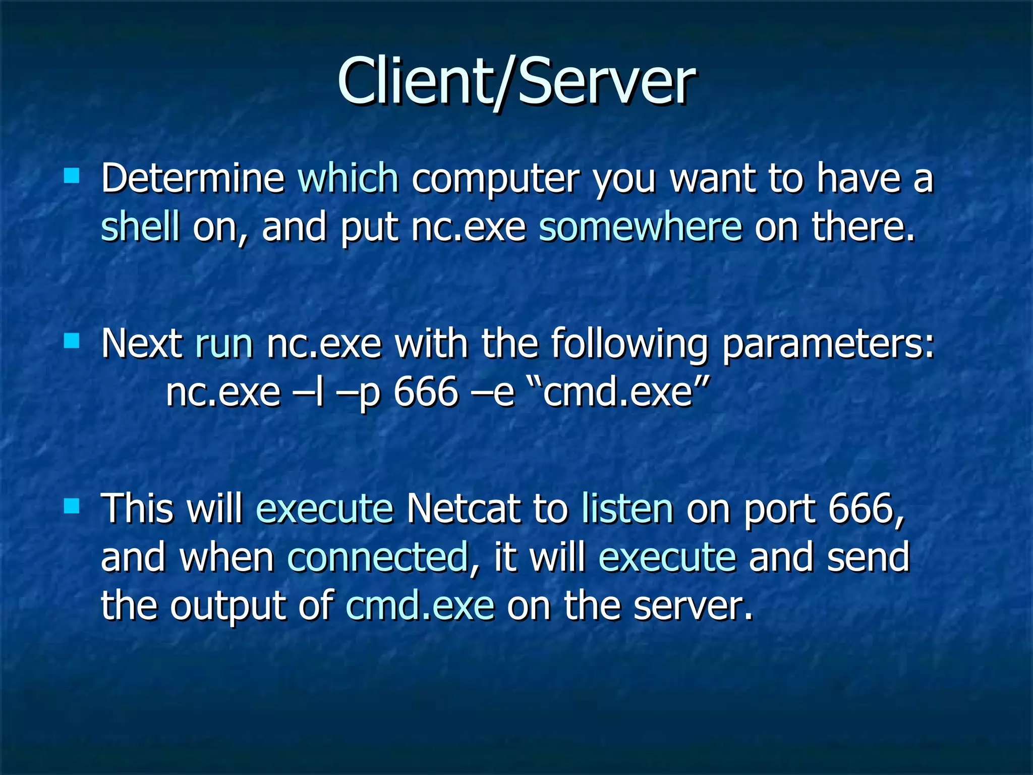 Client/Server Determine  which  computer you want to have a  shell  on, and put nc.exe  somewhere  on there. Next  run  nc.exe with the following parameters:  nc.exe –l –p 666 –e “cmd.exe” This will  execute  Netcat to  listen  on port 666, and when  connected , it will  execute  and send the output of  cmd.exe  on the server. 