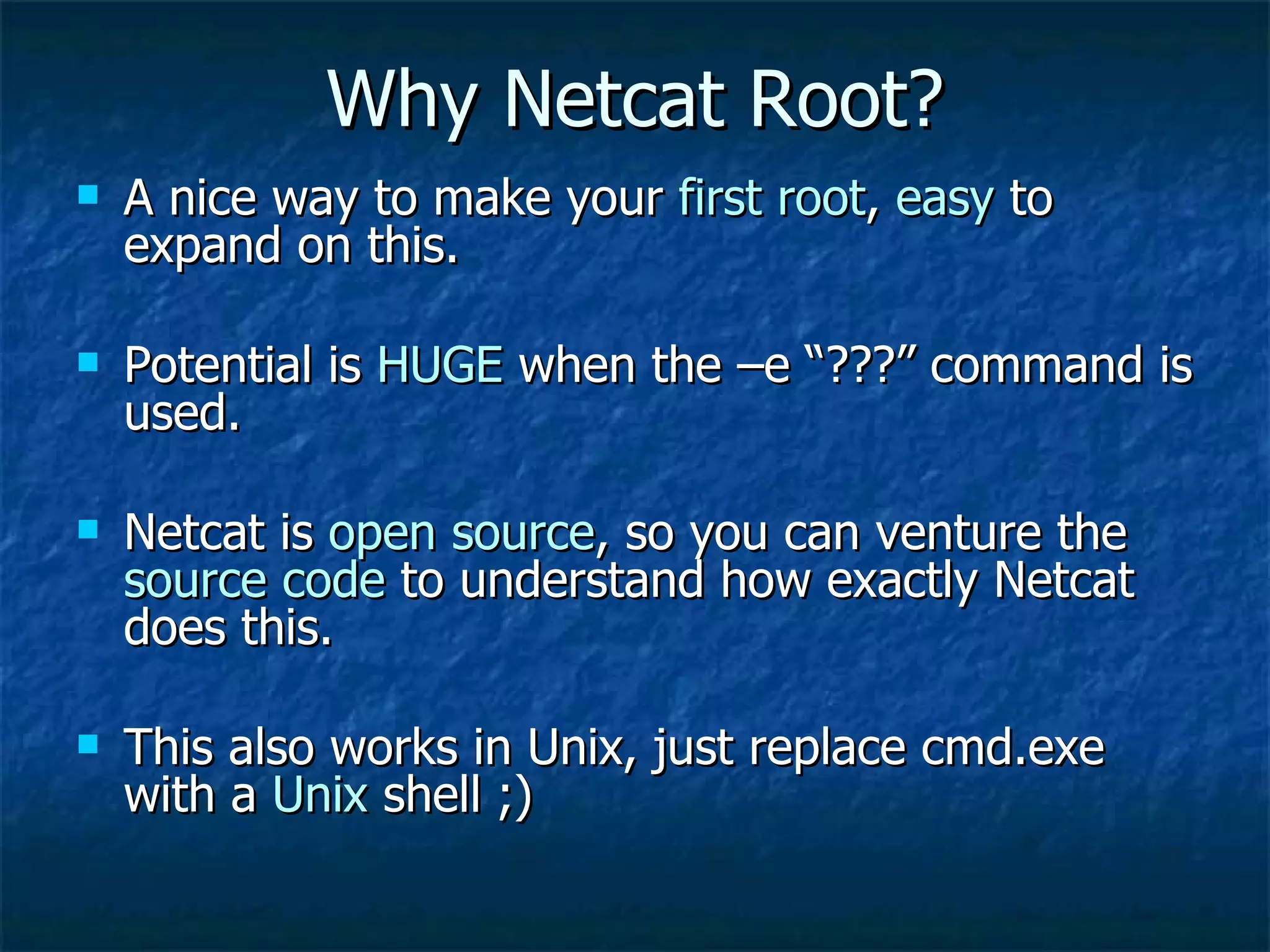 Why Netcat Root? A nice way to make your  first root ,  easy  to expand on this. Potential is  HUGE  when the –e “???” command is used. Netcat is  open source , so you can venture the  source code  to understand how exactly Netcat does this. This also works in Unix, just replace cmd.exe with a  Unix  shell ;) 