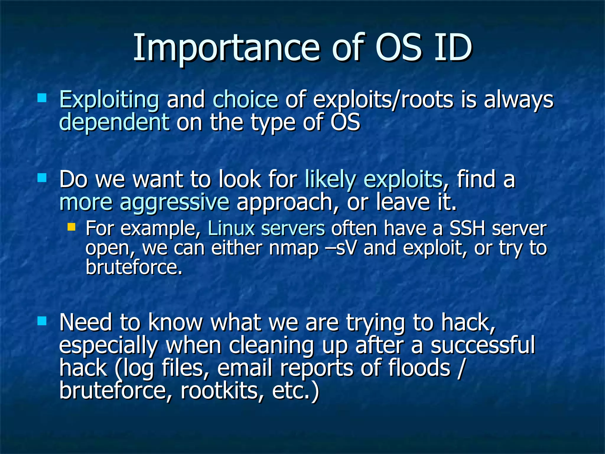 Importance of OS ID Exploiting  and  choice  of exploits/roots is always  dependent  on the type of OS Do we want to look for  likely exploits , find a  more aggressive  approach, or leave it. For example,  Linux servers  often have a SSH server open, we can either nmap –sV and exploit, or try to bruteforce. Need to know what we are trying to hack, especially when cleaning up after a successful hack (log files, email reports of floods / bruteforce, rootkits, etc.) 