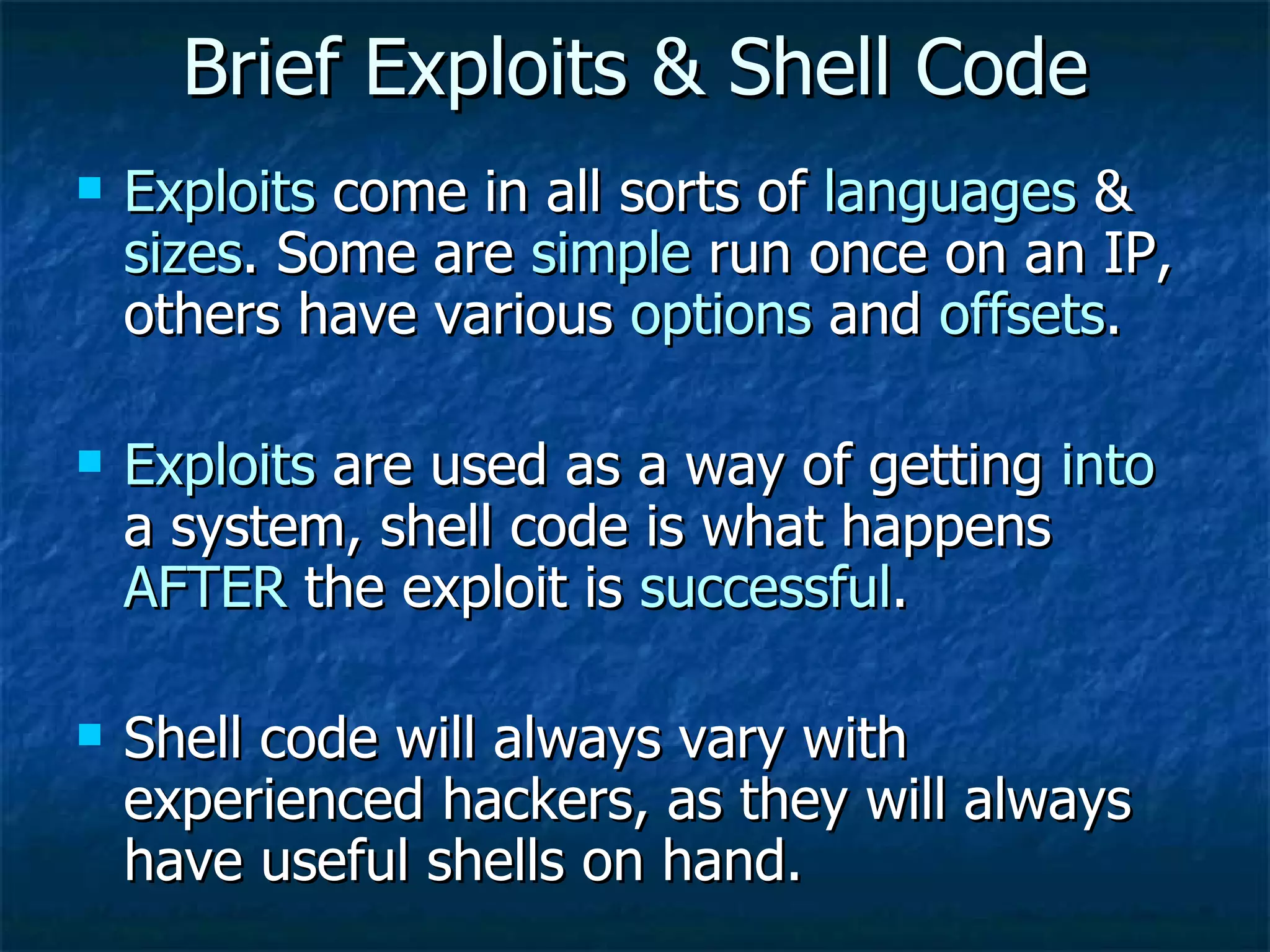 Brief Exploits & Shell Code Exploits  come in all sorts of  languages  &  sizes . Some are  simple  run once on an IP, others have various  options  and  offsets . Exploits  are used as a way of getting  into  a system, shell code is what happens  AFTER  the exploit is  successful . Shell code will always vary with experienced hackers, as they will always have useful shells on hand. 