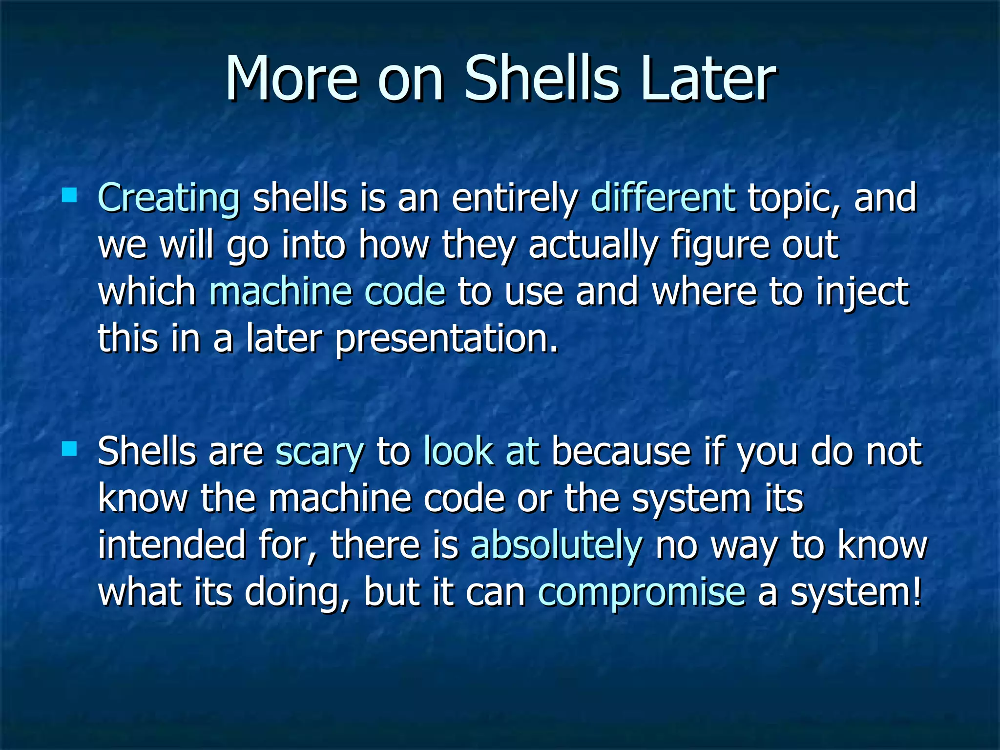 More on Shells Later Creating  shells is an entirely  different  topic, and we will go into how they actually figure out which  machine code  to use and where to inject this in a later presentation. Shells are  scary  to  look at  because if you do not know the machine code or the system its intended for, there is  absolutely  no way to know what its doing, but it can  compromise  a system! 