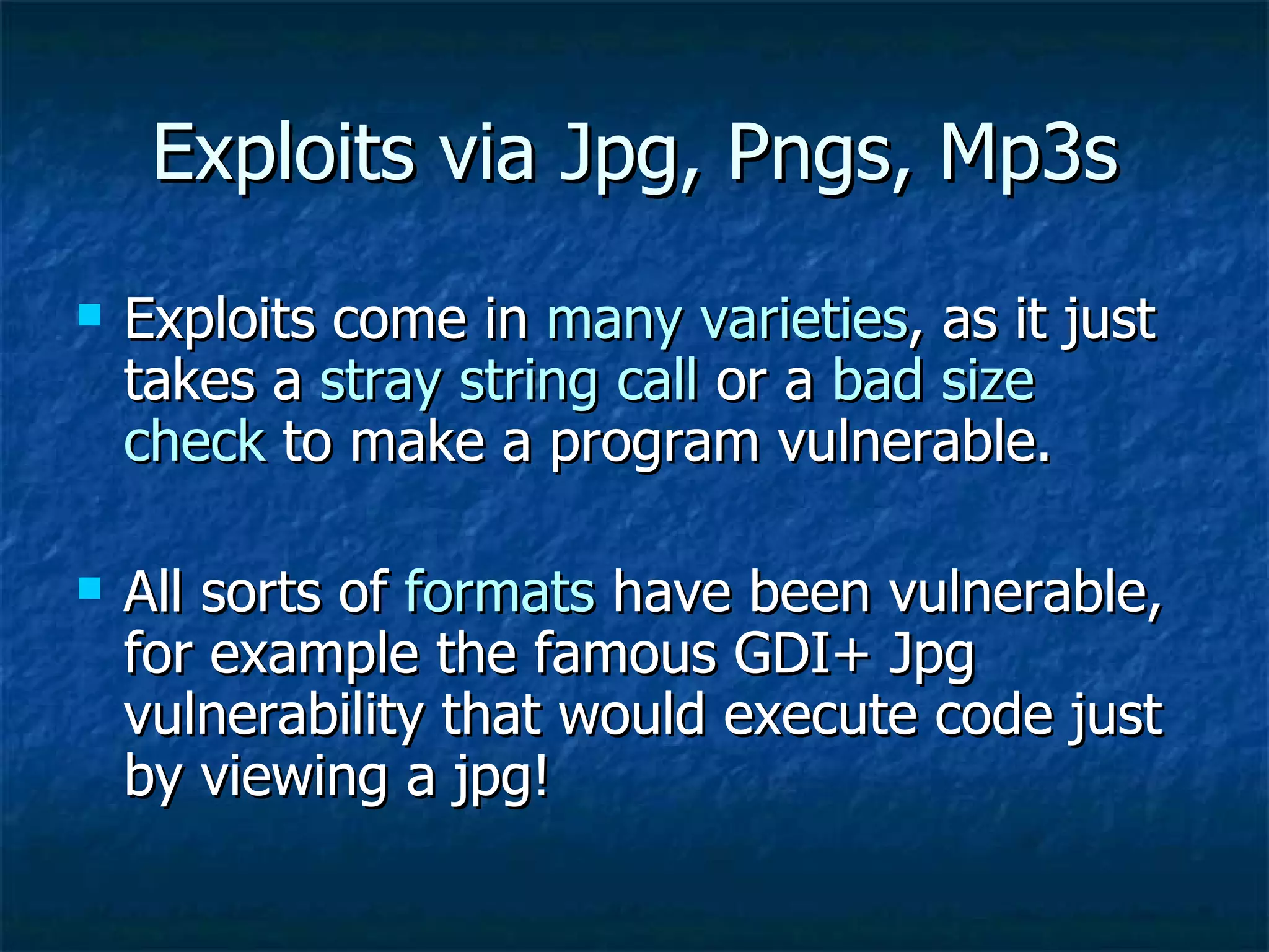 Exploits via Jpg, Pngs, Mp3s Exploits come in  many varieties , as it just takes a  stray string call  or a  bad size   check  to make a program vulnerable. All sorts of  formats  have been vulnerable, for example the famous GDI+ Jpg vulnerability that would execute code just by viewing a jpg! 