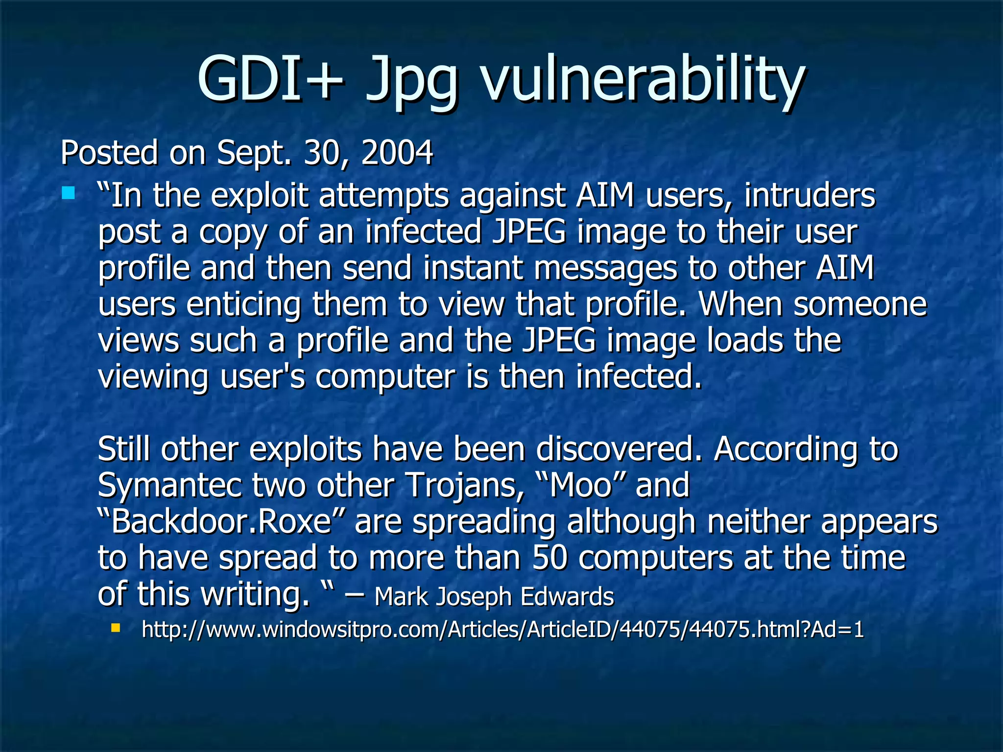 GDI+ Jpg vulnerability Posted on Sept. 30, 2004 “ In the exploit attempts against AIM users, intruders post a copy of an infected JPEG image to their user profile and then send instant messages to other AIM users enticing them to view that profile. When someone views such a profile and the JPEG image loads the viewing user's computer is then infected.  Still other exploits have been discovered. According to Symantec two other Trojans, “Moo” and “Backdoor.Roxe” are spreading although neither appears to have spread to more than 50 computers at the time of this writing. “ –  Mark Joseph Edwards  http://www.windowsitpro.com/Articles/ArticleID/44075/44075.html?Ad=1 