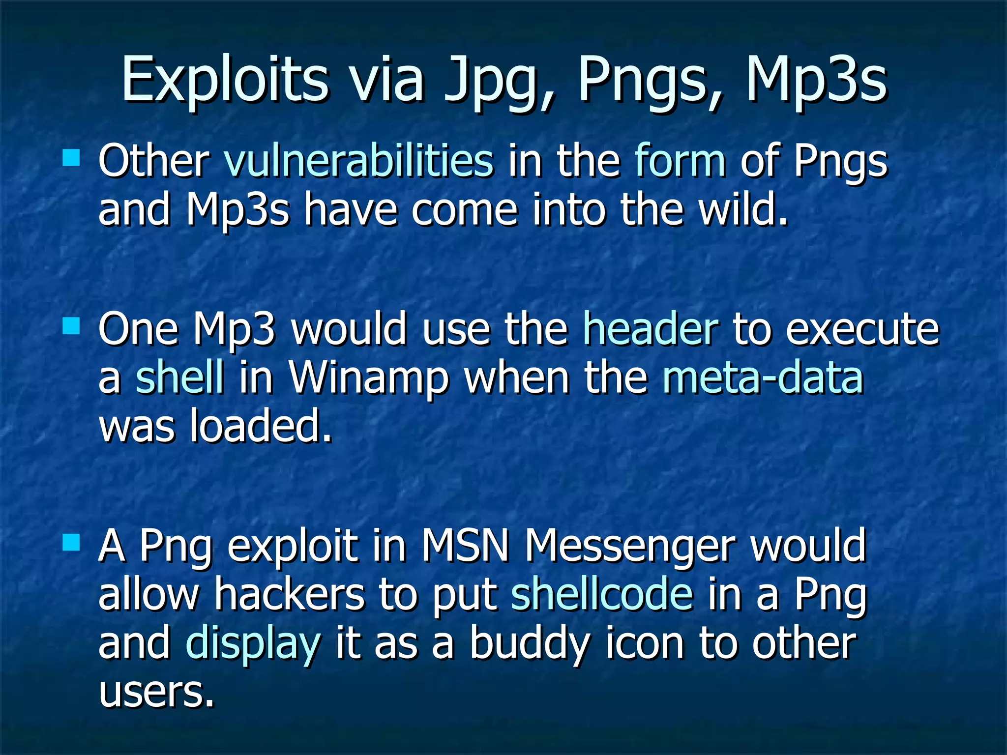 Exploits via Jpg, Pngs, Mp3s Other  vulnerabilities  in the  form  of Pngs and Mp3s have come into the wild. One Mp3 would use the  header  to execute a  shell  in Winamp when the  meta-data  was loaded. A Png exploit in MSN Messenger would allow hackers to put  shellcode  in a Png and  display  it as a buddy icon to other users. 