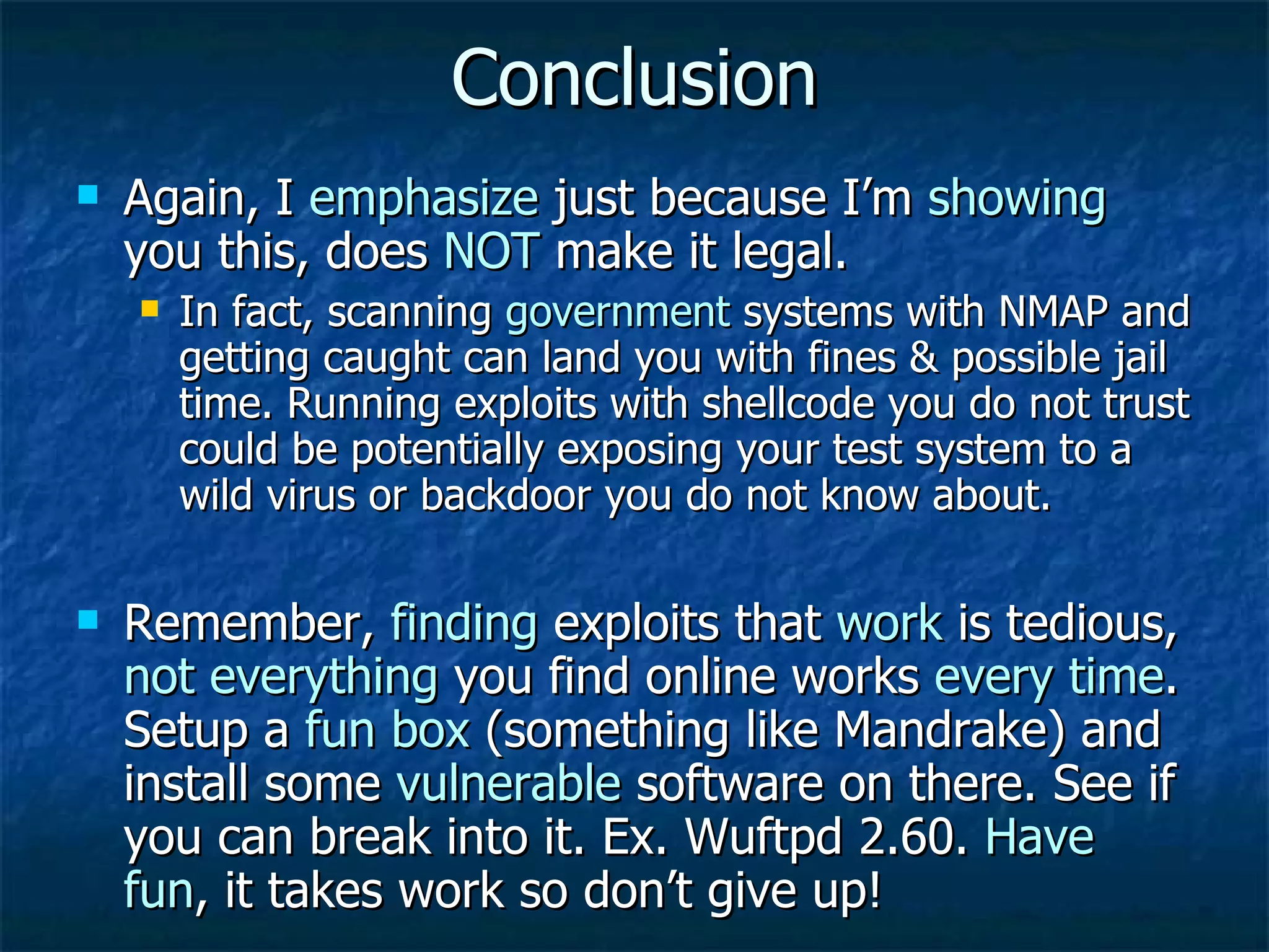 Conclusion Again, I  emphasize  just because I’m  showing  you this, does  NOT  make it legal. In fact, scanning  government  systems with NMAP and getting caught can land you with fines & possible jail time. Running exploits with shellcode you do not trust could be potentially exposing your test system to a wild virus or backdoor you do not know about. Remember,  finding  exploits that  work  is tedious,  not everything  you find online works  every time . Setup a  fun box  (something like Mandrake) and install some  vulnerable  software on there. See if you can break into it. Ex. Wuftpd 2.60.  Have fun , it takes work so don’t give up! 