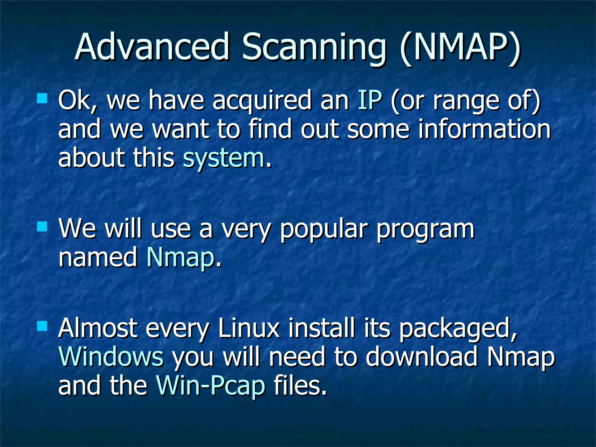 Advanced Scanning (NMAP) Ok, we have acquired an  IP  (or range of) and we want to find out some information about this  system . We will use a very popular program named  Nmap . Almost every Linux install its packaged,  Windows  you will need to download Nmap and the  Win-Pcap  files. 