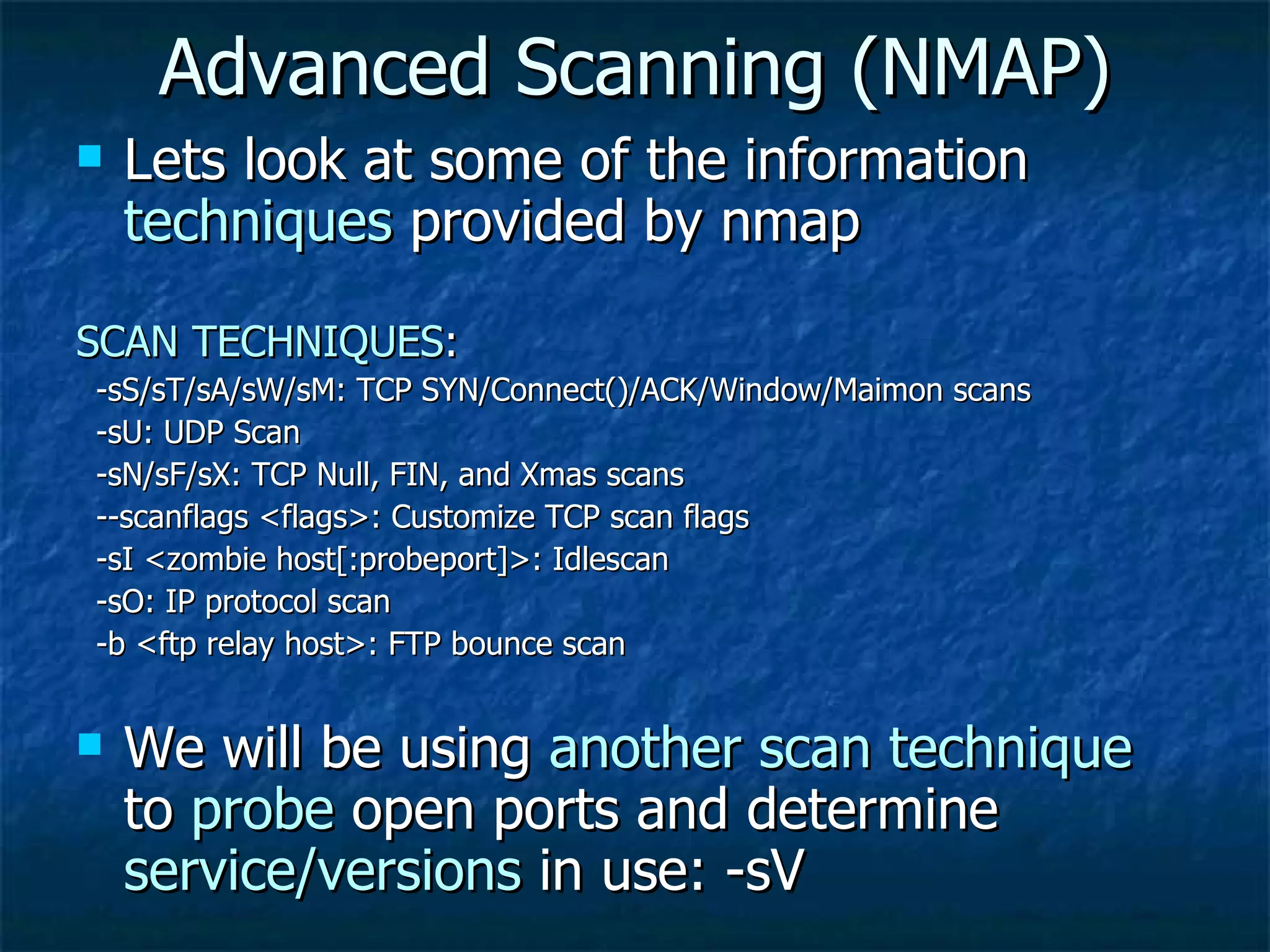 Advanced Scanning (NMAP) Lets look at some of the information  techniques  provided by nmap SCAN TECHNIQUES : -sS/sT/sA/sW/sM: TCP SYN/Connect()/ACK/Window/Maimon scans -sU: UDP Scan -sN/sF/sX: TCP Null, FIN, and Xmas scans --scanflags <flags>: Customize TCP scan flags -sI <zombie host[:probeport]>: Idlescan -sO: IP protocol scan -b <ftp relay host>: FTP bounce scan We will be using  another scan technique  to  probe  open ports and determine  service/versions  in use: -sV 