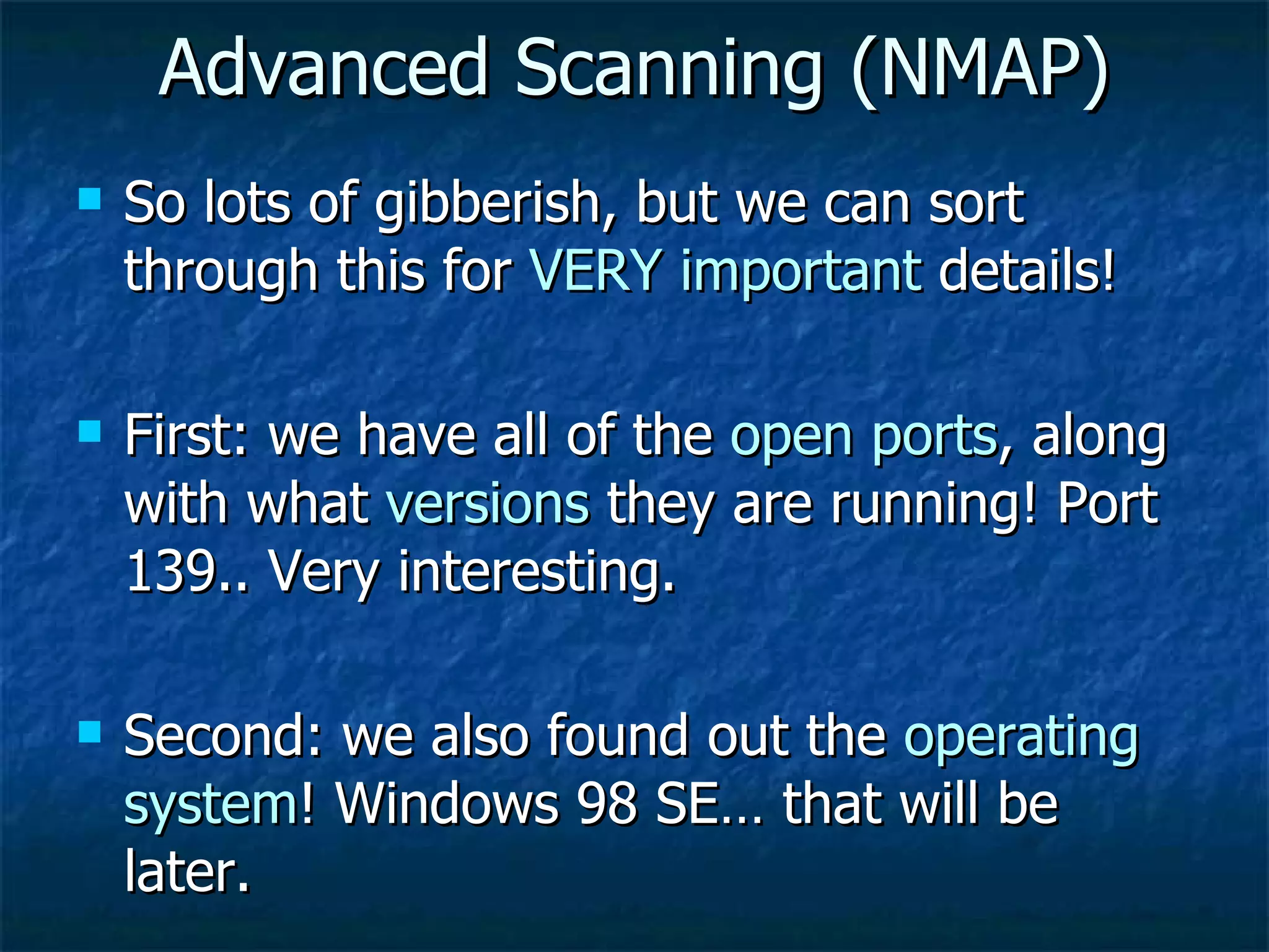 Advanced Scanning (NMAP) So lots of gibberish, but we can sort through this for  VERY important  details! First: we have all of the  open ports , along with what  versions  they are running! Port 139.. Very interesting. Second: we also found out the  operating system ! Windows 98 SE… that will be later. 