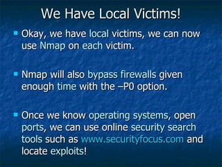 We Have Local Victims! Okay, we have  local  victims, we can now use  Nmap  on  each  victim. Nmap will also  bypass firewalls  given enough  time  with the –P0 option. Once we know  operating systems , open  ports , we can use online  security search tools  such as  www.securityfocus.com  and locate  exploits !  