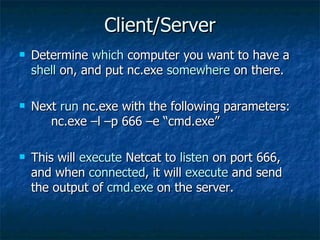 Client/Server Determine  which  computer you want to have a  shell  on, and put nc.exe  somewhere  on there. Next  run  nc.exe with the following parameters:  nc.exe –l –p 666 –e “cmd.exe” This will  execute  Netcat to  listen  on port 666, and when  connected , it will  execute  and send the output of  cmd.exe  on the server. 