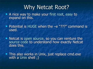 Why Netcat Root? A nice way to make your  first root ,  easy  to expand on this. Potential is  HUGE  when the –e “???” command is used. Netcat is  open source , so you can venture the  source code  to understand how exactly Netcat does this. This also works in Unix, just replace cmd.exe with a  Unix  shell ;) 