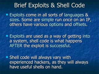 Brief Exploits & Shell Code Exploits  come in all sorts of  languages  &  sizes . Some are  simple  run once on an IP, others have various  options  and  offsets . Exploits  are used as a way of getting  into  a system, shell code is what happens  AFTER  the exploit is  successful . Shell code will always vary with experienced hackers, as they will always have useful shells on hand. 