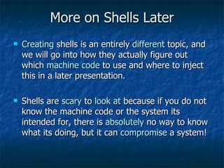 More on Shells Later Creating  shells is an entirely  different  topic, and we will go into how they actually figure out which  machine code  to use and where to inject this in a later presentation. Shells are  scary  to  look at  because if you do not know the machine code or the system its intended for, there is  absolutely  no way to know what its doing, but it can  compromise  a system! 