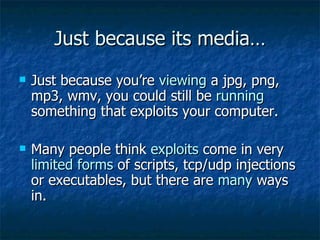 Just because its media… Just because you’re  viewing  a jpg, png, mp3, wmv, you could still be  running  something that exploits your computer. Many people think  exploits  come in very  limited forms  of scripts, tcp/udp injections or executables, but there are  many  ways in. 