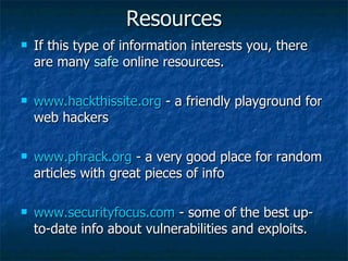 Resources If this type of information interests you, there are many  safe  online resources. www.hackthissite.org  - a friendly playground for web hackers www.phrack.org  - a very good place for random articles with great pieces of info www.securityfocus.com  - some of the best up-to-date info about vulnerabilities and exploits. 