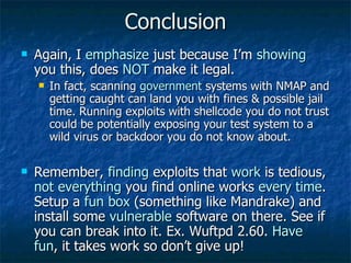 Conclusion Again, I  emphasize  just because I’m  showing  you this, does  NOT  make it legal. In fact, scanning  government  systems with NMAP and getting caught can land you with fines & possible jail time. Running exploits with shellcode you do not trust could be potentially exposing your test system to a wild virus or backdoor you do not know about. Remember,  finding  exploits that  work  is tedious,  not everything  you find online works  every time . Setup a  fun box  (something like Mandrake) and install some  vulnerable  software on there. See if you can break into it. Ex. Wuftpd 2.60.  Have fun , it takes work so don’t give up! 