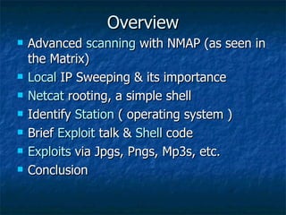 Overview Advanced  scanning  with NMAP (as seen in the Matrix) Local   IP Sweeping & its importance Netcat  rooting, a simple shell Identify  Station   ( operating system ) Brief  Exploit  talk &  Shell  code Exploits  via Jpgs, Pngs, Mp3s, etc. Conclusion 