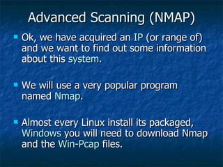 Advanced Scanning (NMAP) Ok, we have acquired an  IP  (or range of) and we want to find out some information about this  system . We will use a very popular program named  Nmap . Almost every Linux install its packaged,  Windows  you will need to download Nmap and the  Win-Pcap  files. 