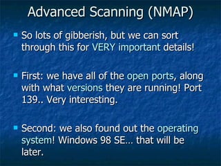 Advanced Scanning (NMAP) So lots of gibberish, but we can sort through this for  VERY important  details! First: we have all of the  open ports , along with what  versions  they are running! Port 139.. Very interesting. Second: we also found out the  operating system ! Windows 98 SE… that will be later. 