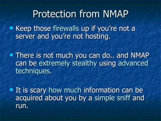 Protection from NMAP Keep those  firewalls  up if you’re not a server and you’re not hosting. There is not much you can do.. and NMAP can be  extremely stealthy  using  advanced techniques. It is scary  how much  information can be acquired about you by a  simple sniff  and run. 