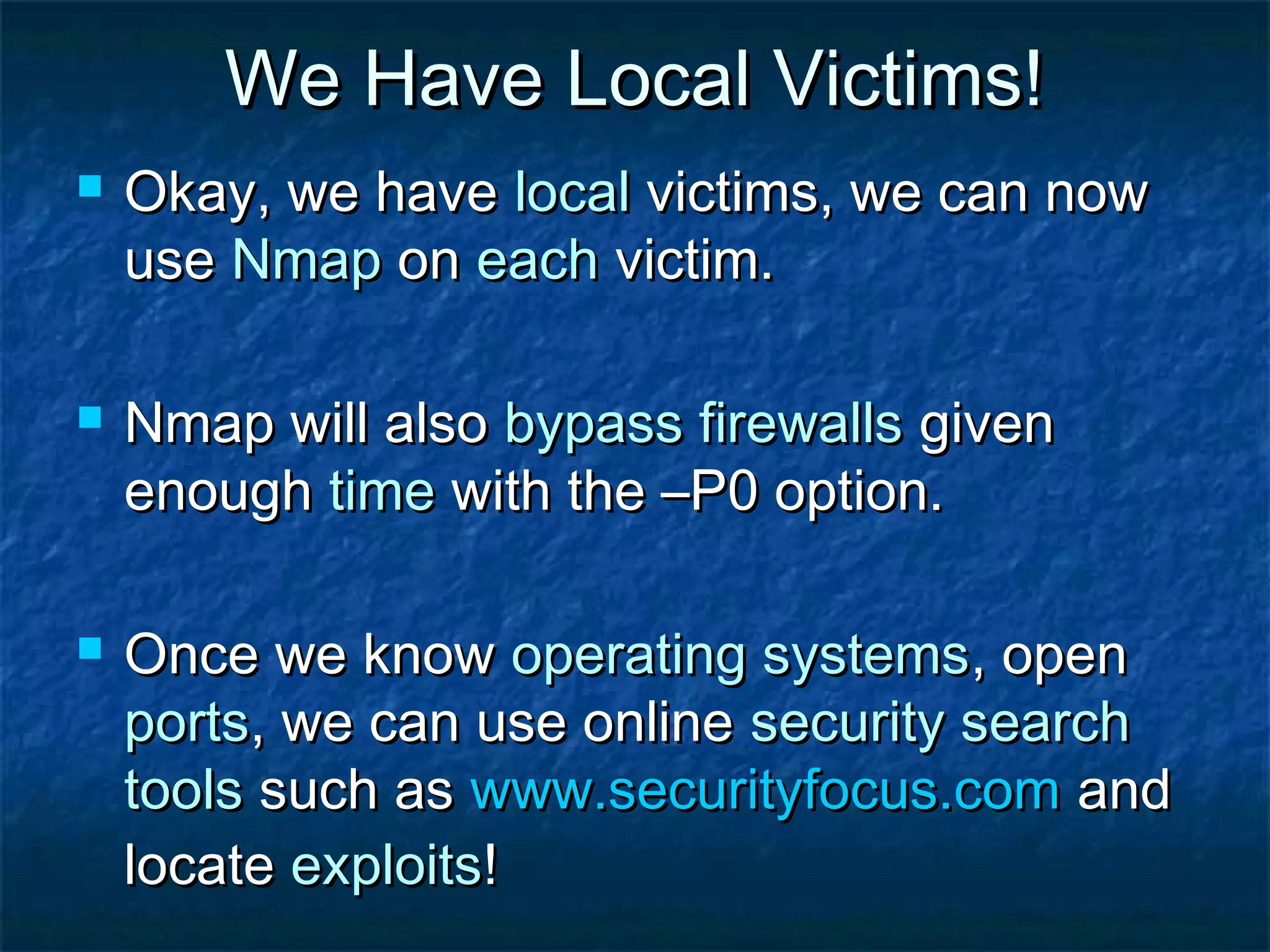 We Have Local Victims!
   Okay, we have local victims, we can now
    use Nmap on each victim.

   Nmap will also bypass firewalls given
    enough time with the –P0 option.

   Once we know operating systems, open
    ports, we can use online security search
    tools such as www.securityfocus.com and
    locate exploits!
 