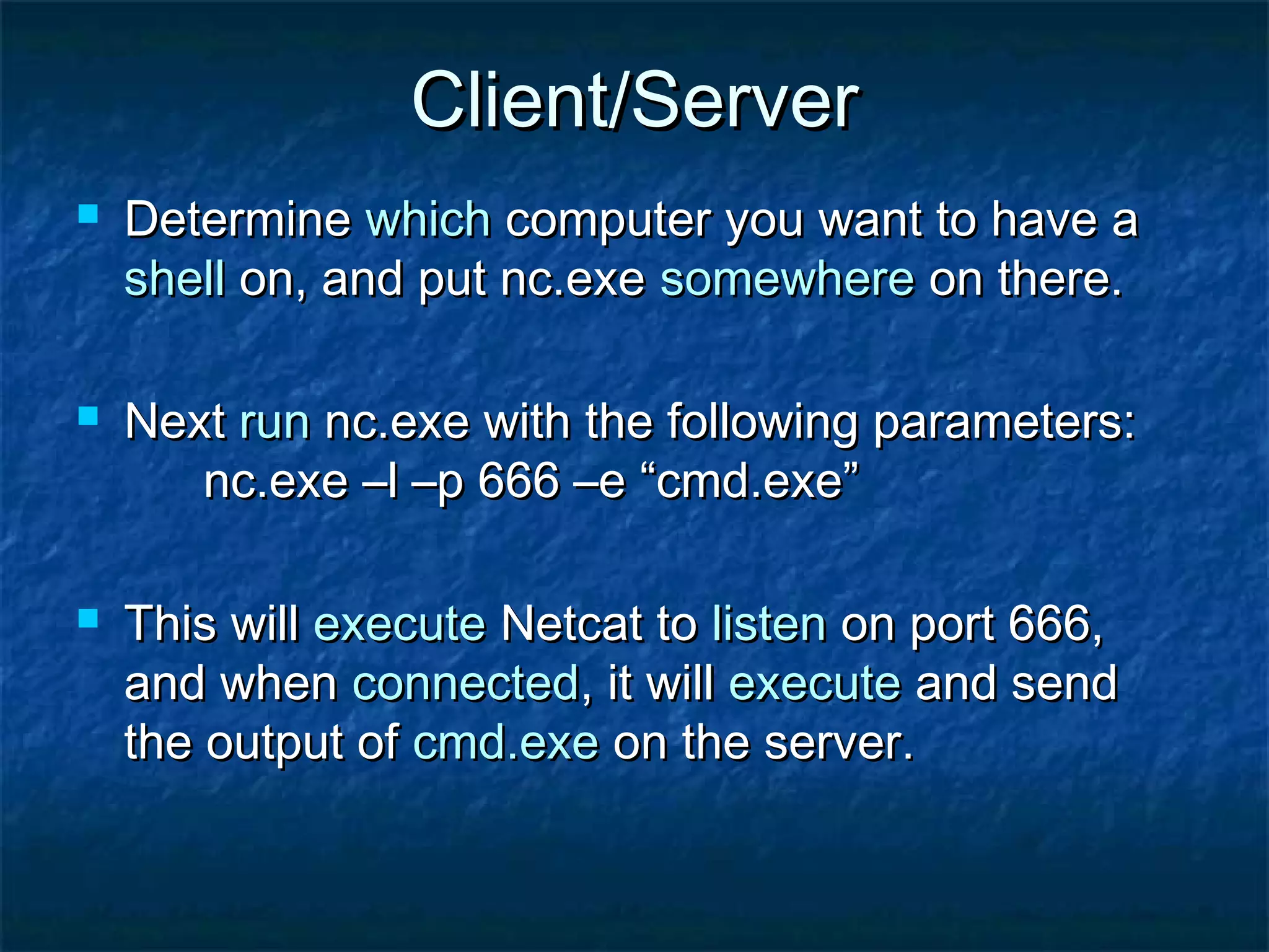 Client/Server
   Determine which computer you want to have a
    shell on, and put nc.exe somewhere on there.

   Next run nc.exe with the following parameters:
       nc.exe –l –p 666 –e “cmd.exe”

   This will execute Netcat to listen on port 666,
    and when connected, it will execute and send
    the output of cmd.exe on the server.
 
