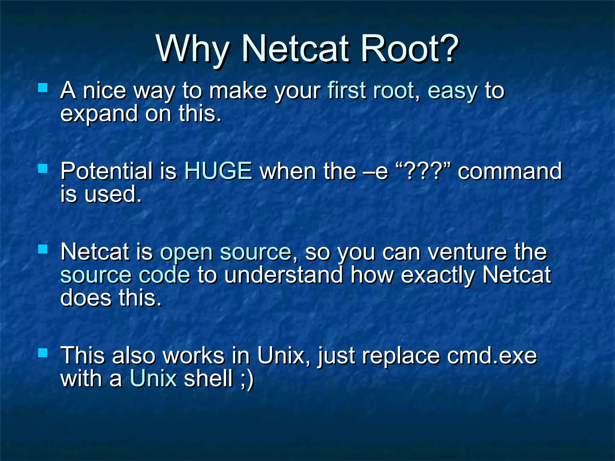 Why Netcat Root?
   A nice way to make your first root, easy to
    expand on this.

   Potential is HUGE when the –e “???” command
    is used.

   Netcat is open source, so you can venture the
    source code to understand how exactly Netcat
    does this.

   This also works in Unix, just replace cmd.exe
    with a Unix shell ;)
 