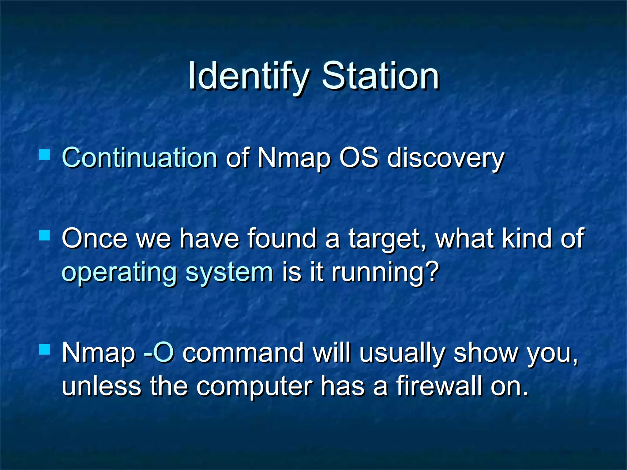 Identify Station
   Continuation of Nmap OS discovery

   Once we have found a target, what kind of
    operating system is it running?

   Nmap -O command will usually show you,
    unless the computer has a firewall on.
 