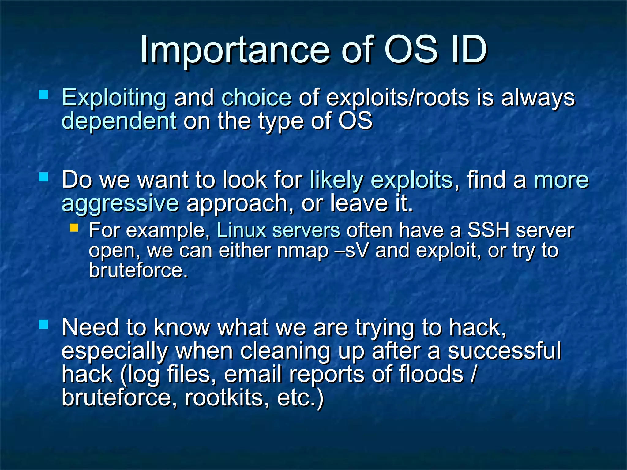 Importance of OS ID
   Exploiting and choice of exploits/roots is always
    dependent on the type of OS

   Do we want to look for likely exploits, find a more
    aggressive approach, or leave it.
       For example, Linux servers often have a SSH server
        open, we can either nmap –sV and exploit, or try to
        bruteforce.

   Need to know what we are trying to hack,
    especially when cleaning up after a successful
    hack (log files, email reports of floods /
    bruteforce, rootkits, etc.)
 