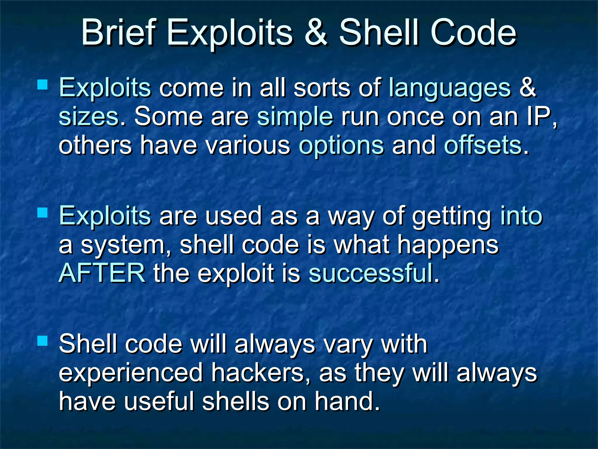 Brief Exploits & Shell Code
   Exploits come in all sorts of languages &
    sizes. Some are simple run once on an IP,
    others have various options and offsets.

   Exploits are used as a way of getting into
    a system, shell code is what happens
    AFTER the exploit is successful.

   Shell code will always vary with
    experienced hackers, as they will always
    have useful shells on hand.
 