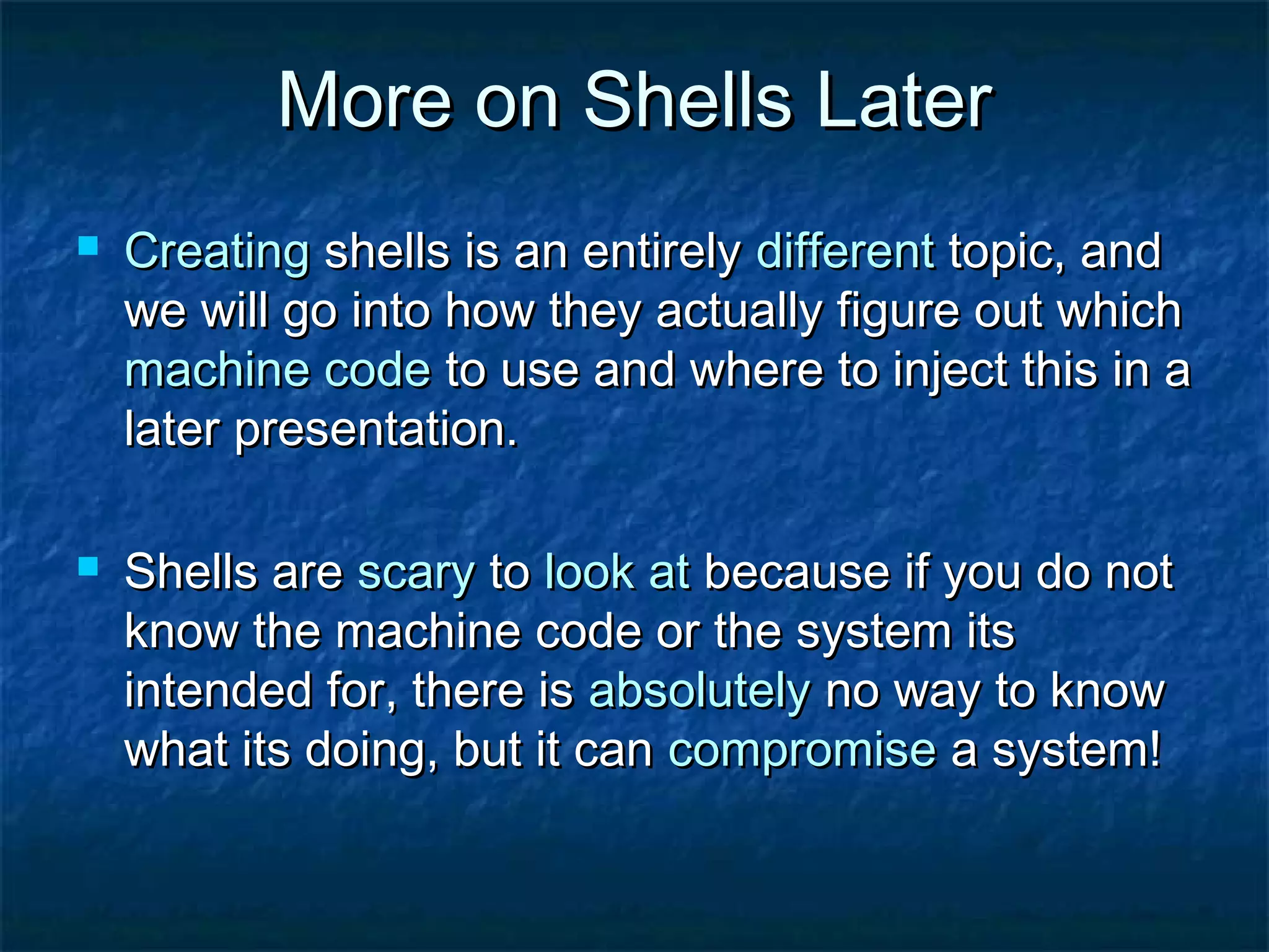 More on Shells Later
   Creating shells is an entirely different topic, and
    we will go into how they actually figure out which
    machine code to use and where to inject this in a
    later presentation.

   Shells are scary to look at because if you do not
    know the machine code or the system its
    intended for, there is absolutely no way to know
    what its doing, but it can compromise a system!
 