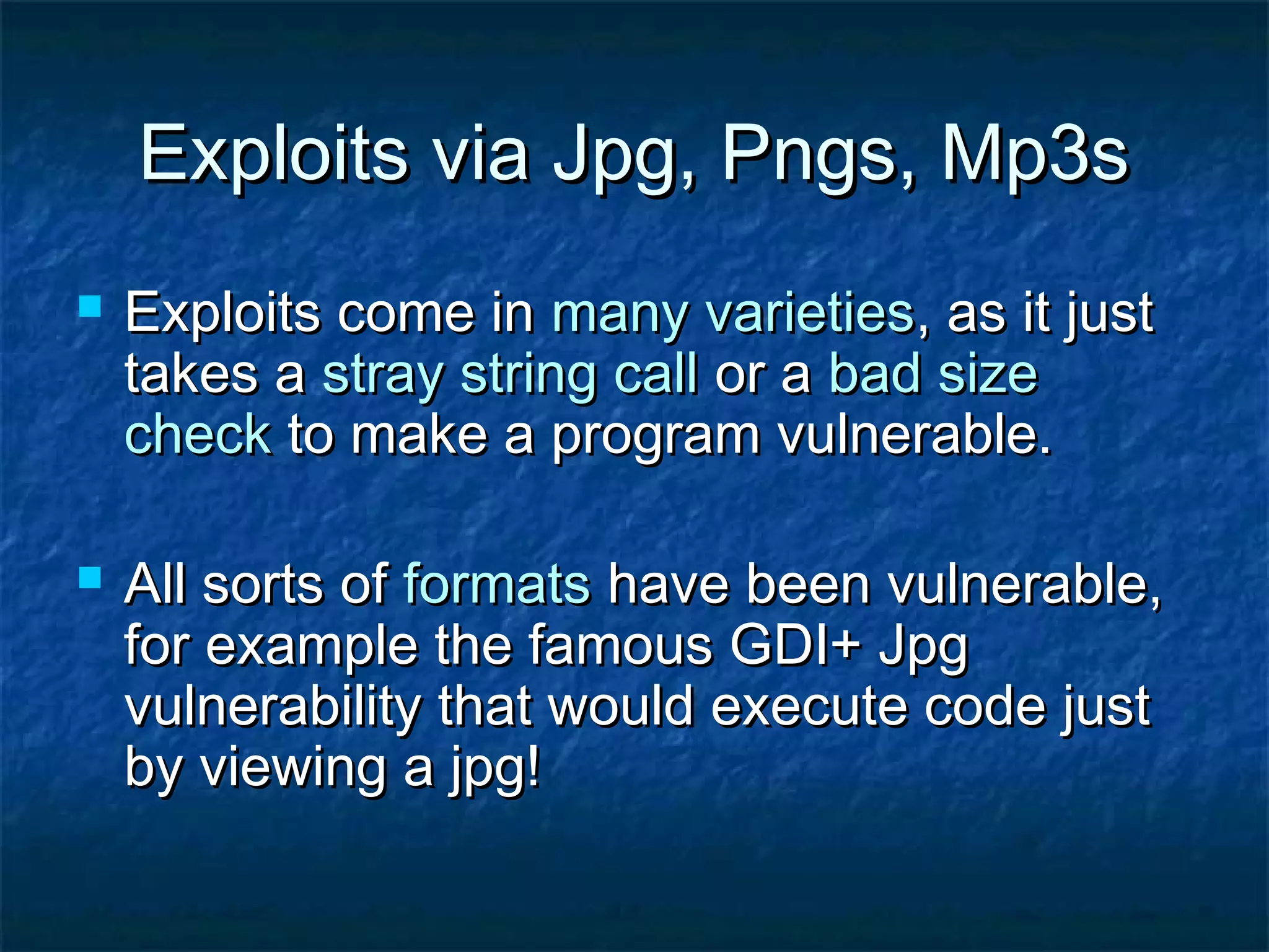 Exploits via Jpg, Pngs, Mp3s
   Exploits come in many varieties, as it just
    takes a stray string call or a bad size
    check to make a program vulnerable.

   All sorts of formats have been vulnerable,
    for example the famous GDI+ Jpg
    vulnerability that would execute code just
    by viewing a jpg!
 