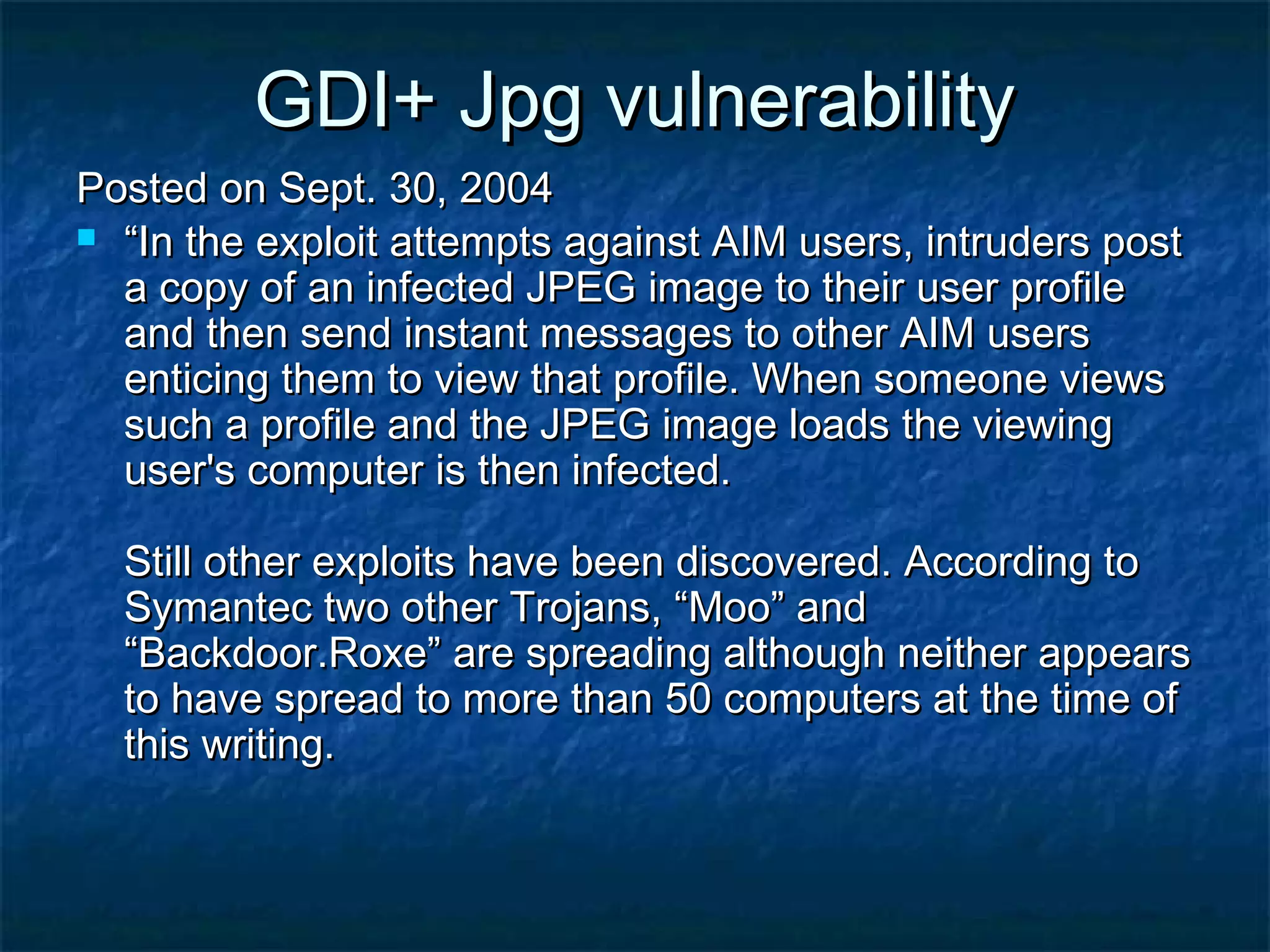GDI+ Jpg vulnerability
Posted on Sept. 30, 2004
 “In the exploit attempts against AIM users, intruders post
  a copy of an infected JPEG image to their user profile
  and then send instant messages to other AIM users
  enticing them to view that profile. When someone views
  such a profile and the JPEG image loads the viewing
  user's computer is then infected.

  Still other exploits have been discovered. According to
  Symantec two other Trojans, “Moo” and
  “Backdoor.Roxe” are spreading although neither appears
  to have spread to more than 50 computers at the time of
  this writing.
 