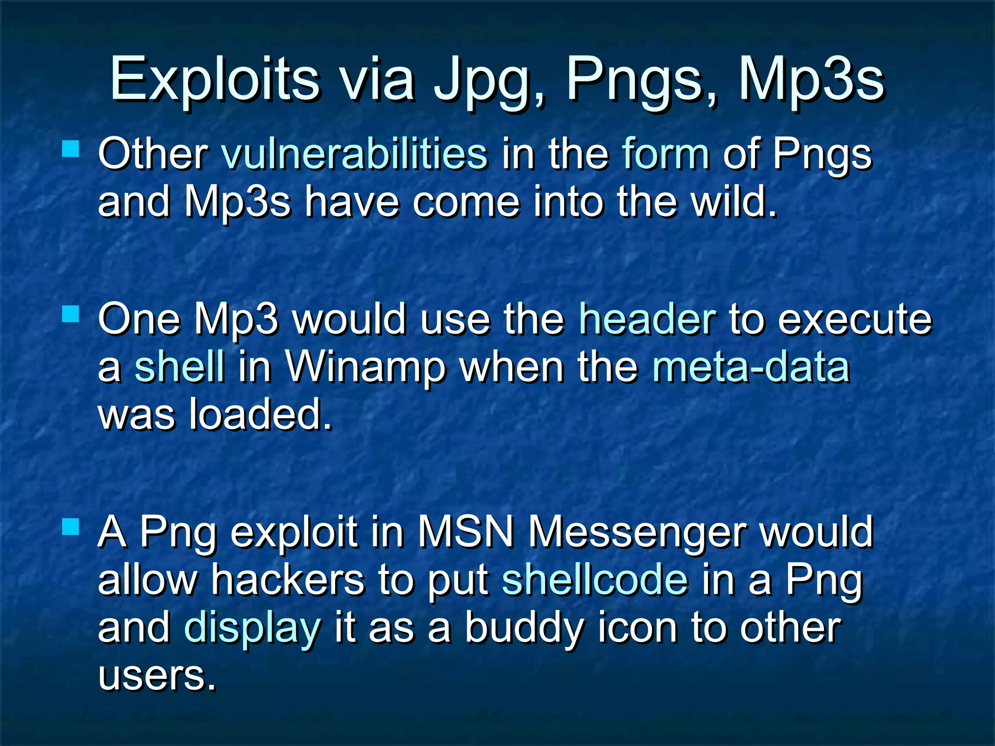 Exploits via Jpg, Pngs, Mp3s
   Other vulnerabilities in the form of Pngs
    and Mp3s have come into the wild.

   One Mp3 would use the header to execute
    a shell in Winamp when the meta-data
    was loaded.

   A Png exploit in MSN Messenger would
    allow hackers to put shellcode in a Png
    and display it as a buddy icon to other
    users.
 