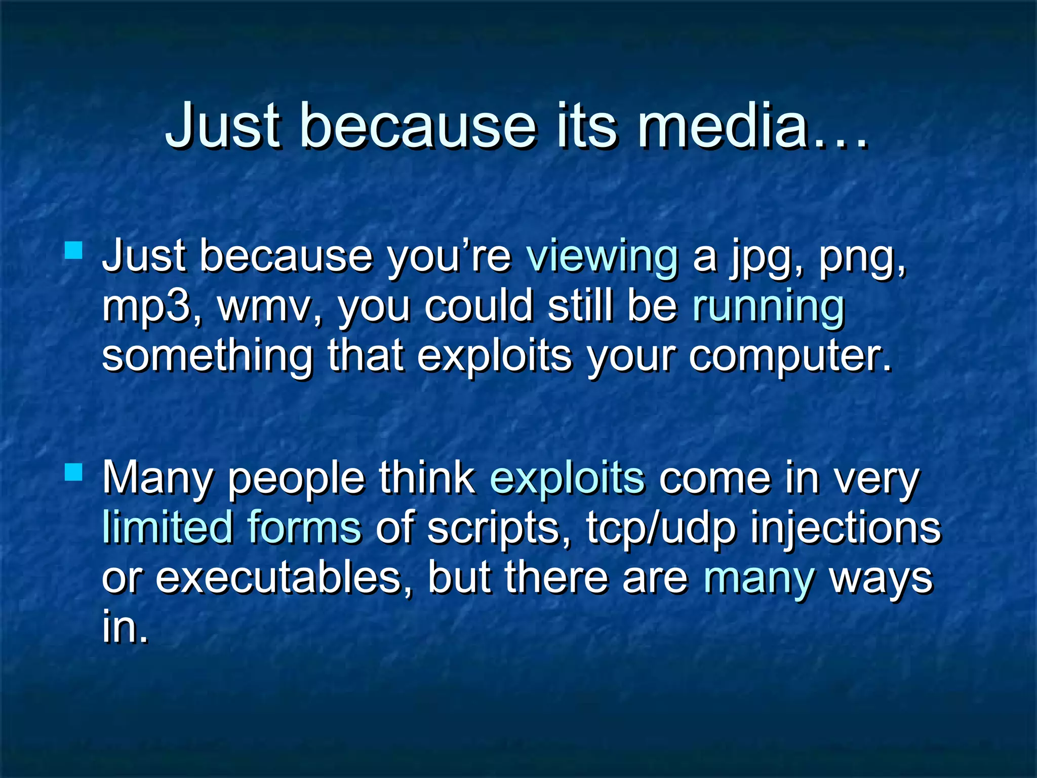 Just because its media…
   Just because you’re viewing a jpg, png,
    mp3, wmv, you could still be running
    something that exploits your computer.

   Many people think exploits come in very
    limited forms of scripts, tcp/udp injections
    or executables, but there are many ways
    in.
 