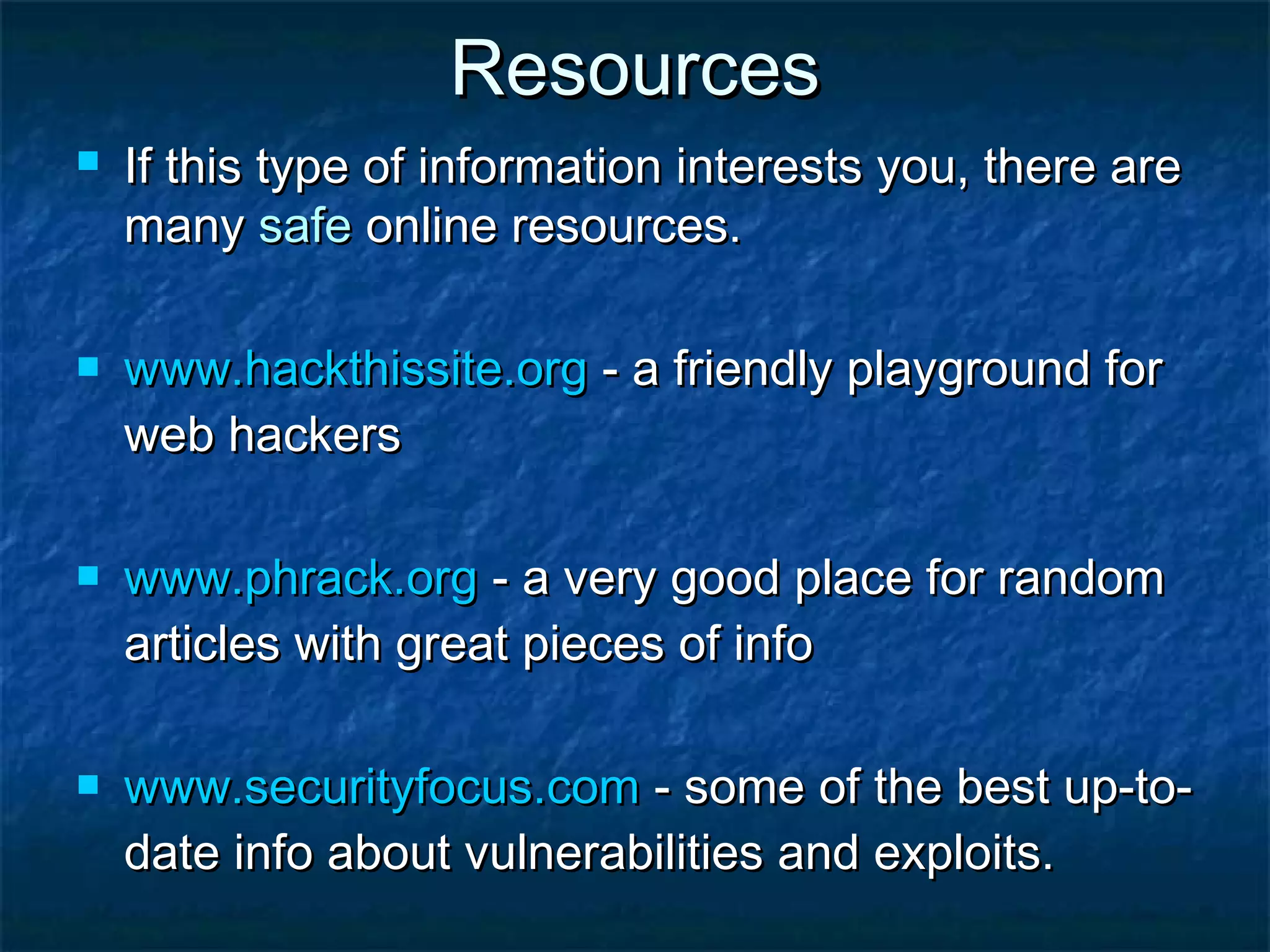 Resources
   If this type of information interests you, there are
    many safe online resources.

   www.hackthissite.org - a friendly playground for
    web hackers

   www.phrack.org - a very good place for random
    articles with great pieces of info

   www.securityfocus.com - some of the best up-to-
    date info about vulnerabilities and exploits.
 