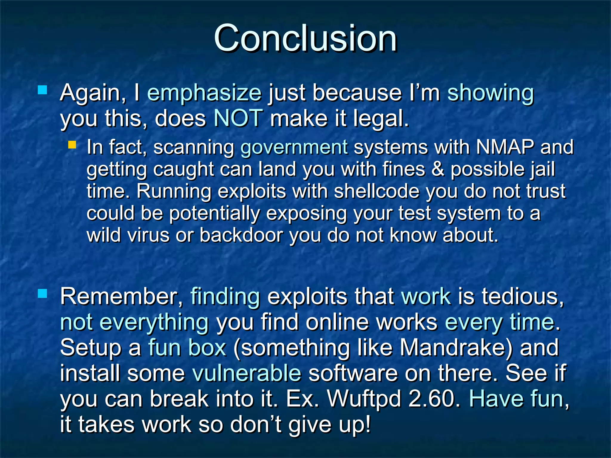 Conclusion
   Again, I emphasize just because I’m showing
    you this, does NOT make it legal.
       In fact, scanning government systems with NMAP and
        getting caught can land you with fines & possible jail
        time. Running exploits with shellcode you do not trust
        could be potentially exposing your test system to a
        wild virus or backdoor you do not know about.

   Remember, finding exploits that work is tedious,
    not everything you find online works every time.
    Setup a fun box (something like Mandrake) and
    install some vulnerable software on there. See if
    you can break into it. Ex. Wuftpd 2.60. Have fun,
    it takes work so don’t give up!
 
