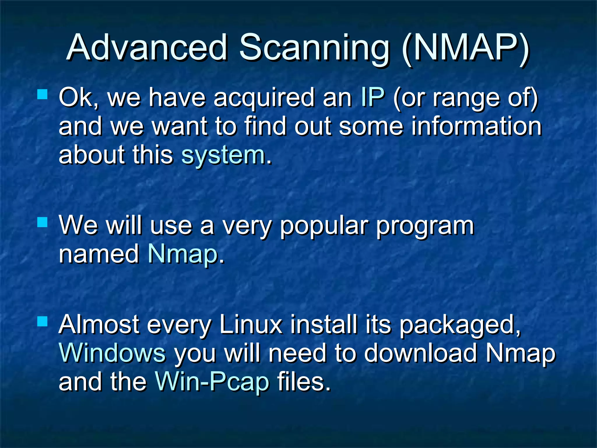 Advanced Scanning (NMAP)
   Ok, we have acquired an IP (or range of)
    and we want to find out some information
    about this system.

   We will use a very popular program
    named Nmap.

   Almost every Linux install its packaged,
    Windows you will need to download Nmap
    and the Win-Pcap files.
 