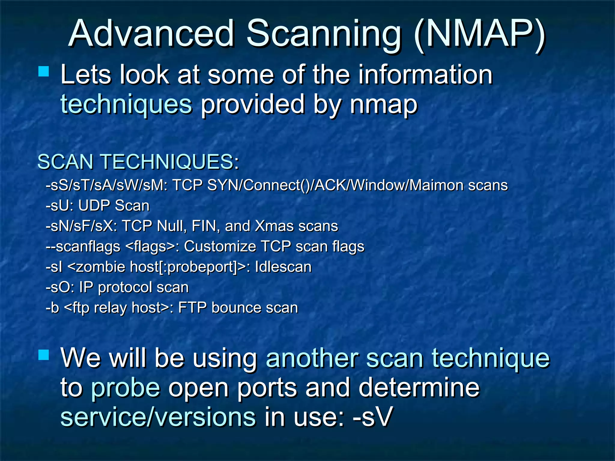 Advanced Scanning (NMAP)
   Lets look at some of the information
    techniques provided by nmap

SCAN TECHNIQUES:
-sS/sT/sA/sW/sM: TCP SYN/Connect()/ACK/Window/Maimon scans
-sU: UDP Scan
-sN/sF/sX: TCP Null, FIN, and Xmas scans
--scanflags <flags>: Customize TCP scan flags
-sI <zombie host[:probeport]>: Idlescan
-sO: IP protocol scan
-b <ftp relay host>: FTP bounce scan


   We will be using another scan technique
    to probe open ports and determine
    service/versions in use: -sV
 