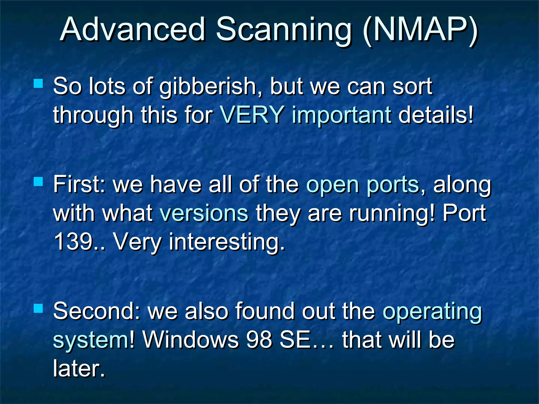 Advanced Scanning (NMAP)
   So lots of gibberish, but we can sort
    through this for VERY important details!

   First: we have all of the open ports, along
    with what versions they are running! Port
    139.. Very interesting.

   Second: we also found out the operating
    system! Windows 98 SE… that will be
    later.
 