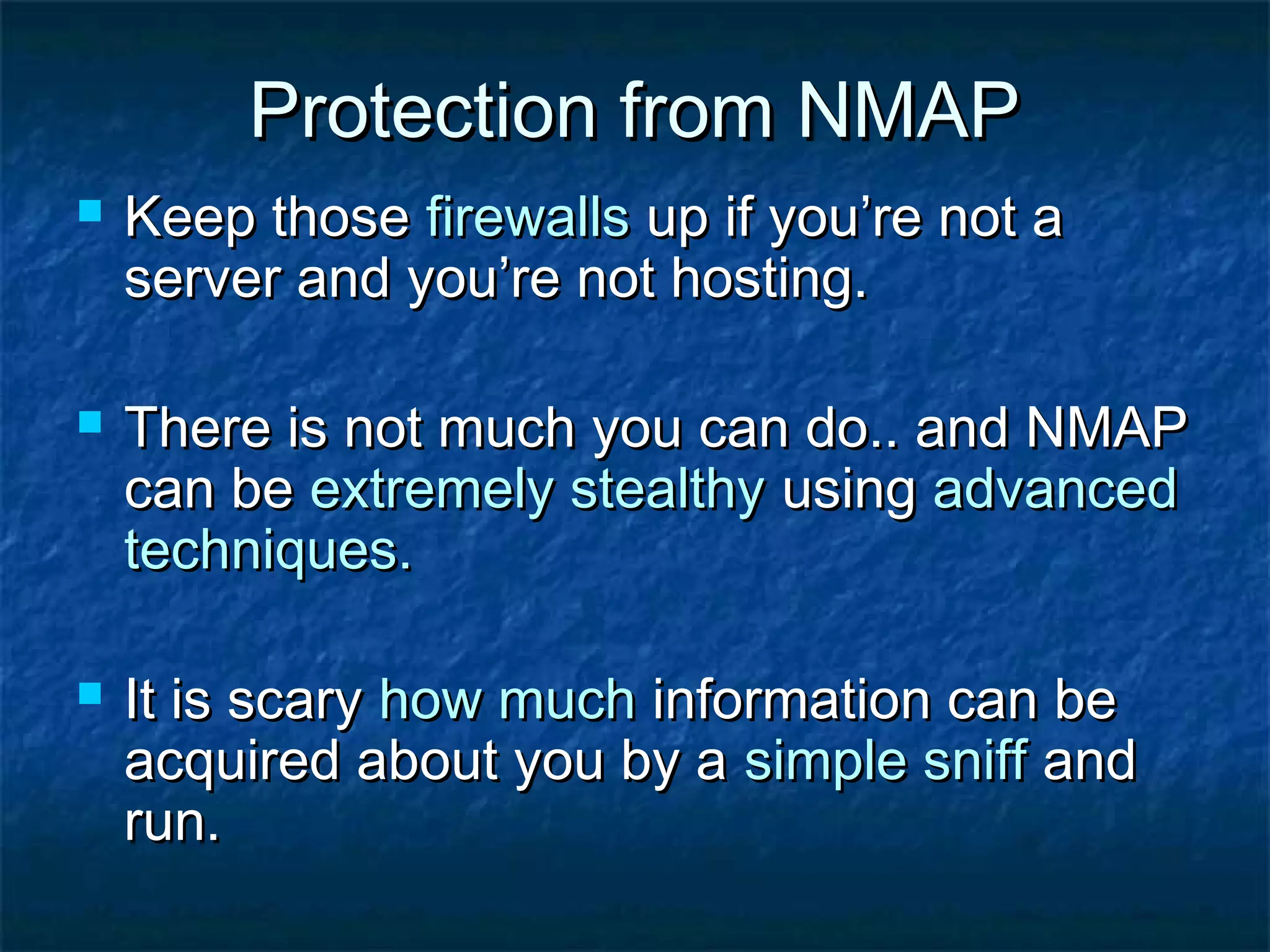 Protection from NMAP
   Keep those firewalls up if you’re not a
    server and you’re not hosting.

   There is not much you can do.. and NMAP
    can be extremely stealthy using advanced
    techniques.

   It is scary how much information can be
    acquired about you by a simple sniff and
    run.
 