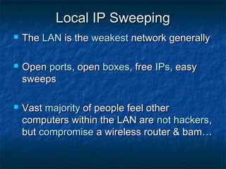 Local IP Sweeping
   The LAN is the weakest network generally

   Open ports, open boxes, free IPs, easy
    sweeps

   Vast majority of people feel other
    computers within the LAN are not hackers,
    but compromise a wireless router & bam…
 