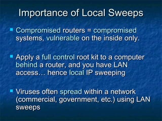 Importance of Local Sweeps
   Compromised routers = compromised
    systems, vulnerable on the inside only.

   Apply a full control root kit to a computer
    behind a router, and you have LAN
    access… hence local IP sweeping

   Viruses often spread within a network
    (commercial, government, etc.) using LAN
    sweeps
 