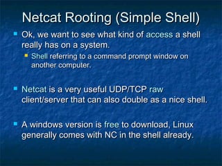 Netcat Rooting (Simple Shell)
   Ok, we want to see what kind of access a shell
    really has on a system.
       Shell referring to a command prompt window on
        another computer.


   Netcat is a very useful UDP/TCP raw
    client/server that can also double as a nice shell.

   A windows version is free to download, Linux
    generally comes with NC in the shell already.
 